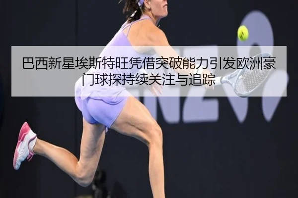 巴西新星埃斯特旺凭借突破能力引发欧洲豪门球探持续关注与追踪